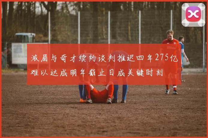 浓眉与奇才续约谈判推迟四年275亿难以达成明年截止日成关键时刻