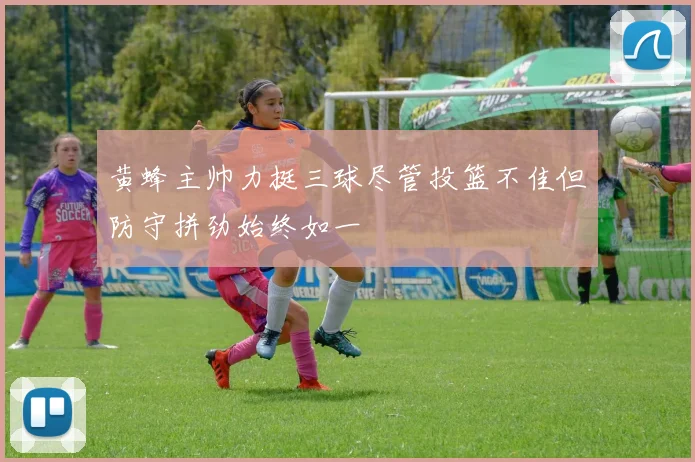 黄蜂主帅力挺三球尽管投篮不佳但防守拼劲始终如一