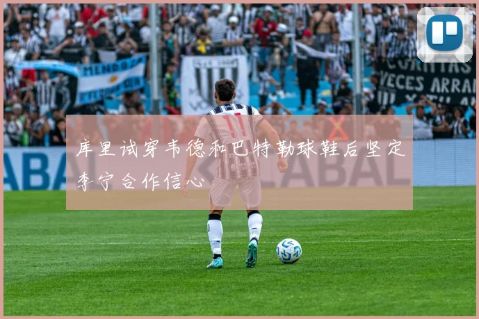 库里试穿韦德和巴特勒球鞋后坚定李宁合作信心