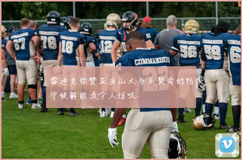 雷迪克称赞亚历山大与东契奇的防守破解能力令人惊叹