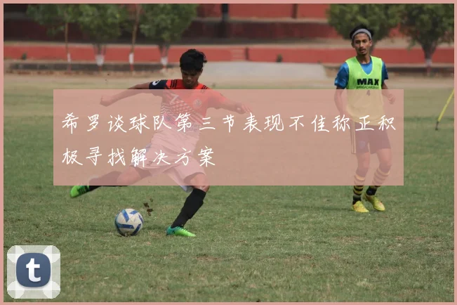 希罗谈球队第三节表现不佳称正积极寻找解决方案