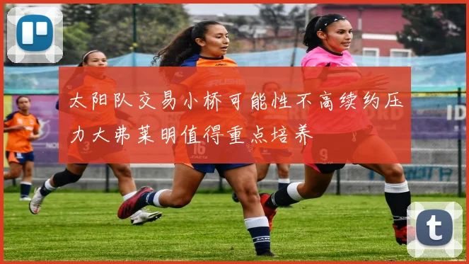 太阳队交易小桥可能性不高续约压力大弗莱明值得重点培养