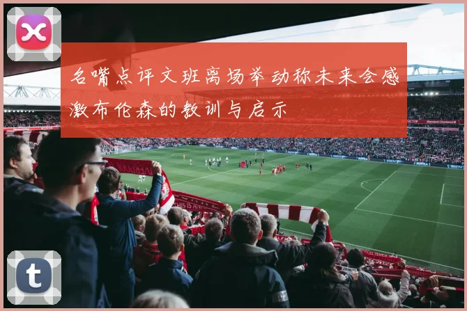名嘴点评文班离场举动称未来会感激布伦森的教训与启示