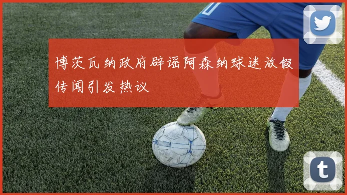 博茨瓦纳政府辟谣阿森纳球迷放假传闻引发热议