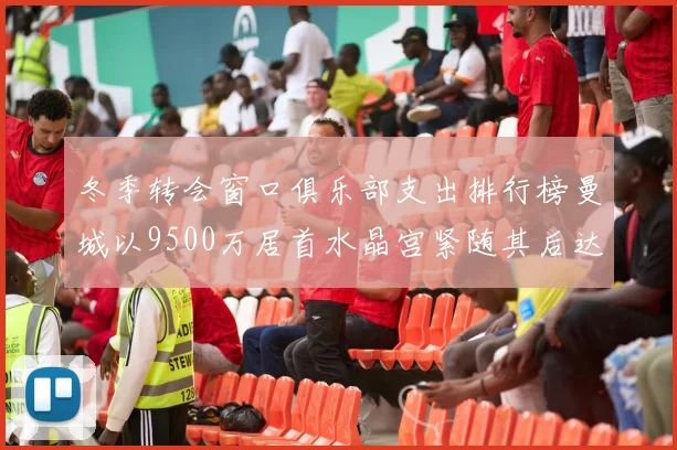 冬季转会窗口俱乐部支出排行榜曼城以9500万居首水晶宫紧随其后达8970万