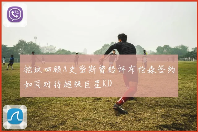 挖坟回顾A史密斯曾怒评布伦森签约如同对待超级巨星KD