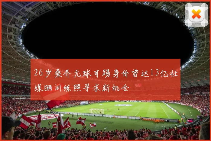 26岁桑乔无球可踢身价曾达13亿社媒晒训练照寻求新机会