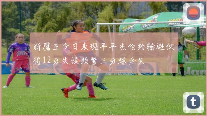 新鹰王今日表现平平杰伦约翰逊仅得12分失误频繁三分球全失