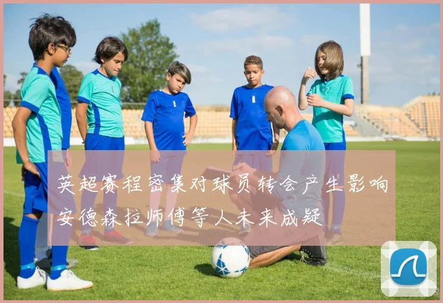 英超赛程密集对球员转会产生影响安德森拉师傅等人未来成疑