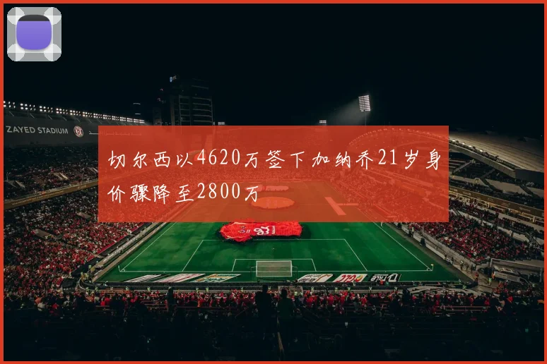 切尔西以4620万签下加纳乔21岁身价骤降至2800万