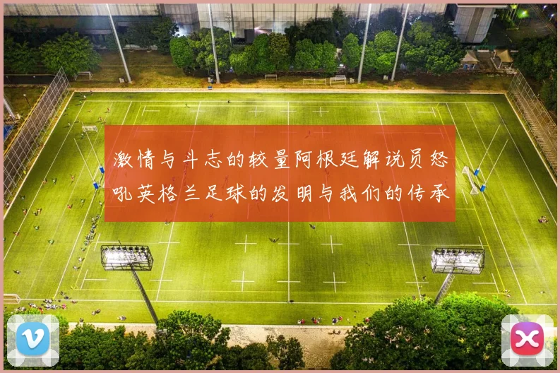 激情与斗志的较量阿根廷解说员怒吼英格兰足球的发明与我们的传承