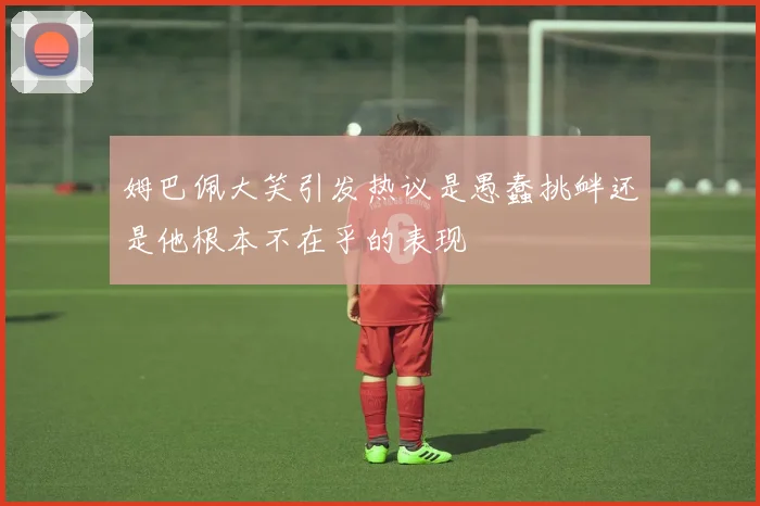 姆巴佩大笑引发热议是愚蠢挑衅还是他根本不在乎的表现