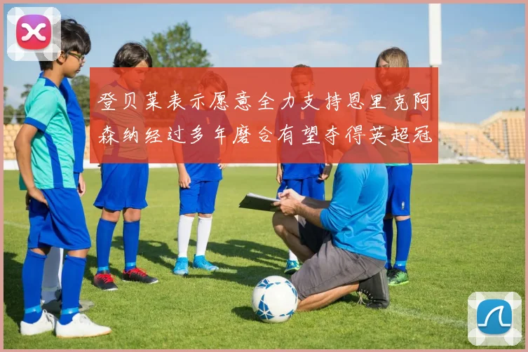 登贝莱表示愿意全力支持恩里克阿森纳经过多年磨合有望夺得英超冠军
