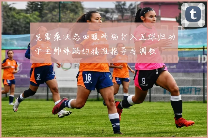 克雷桑状态回暖两场打入五球归功于主帅韩鹏的精准指导与调教