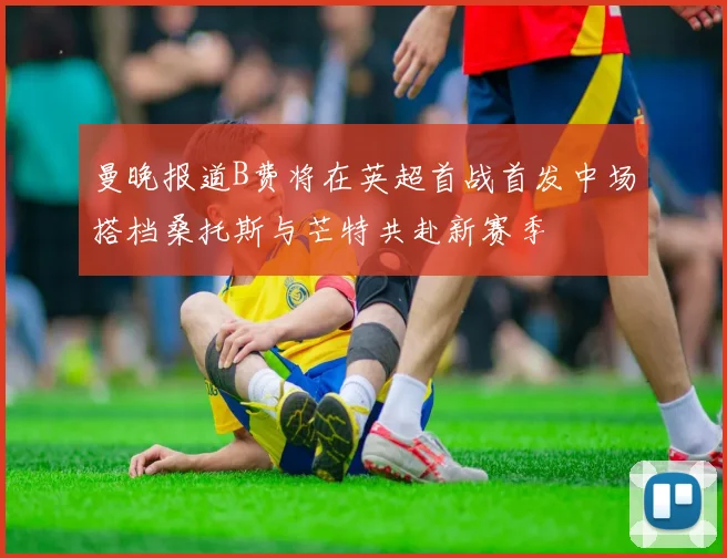 曼晚报道B费将在英超首战首发中场搭档桑托斯与芒特共赴新赛季