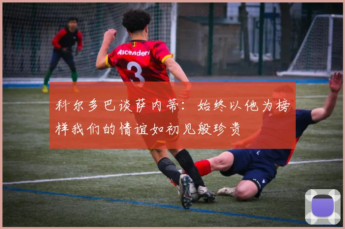 科尔多巴谈萨内蒂：始终以他为榜样我们的情谊如初见般珍贵
