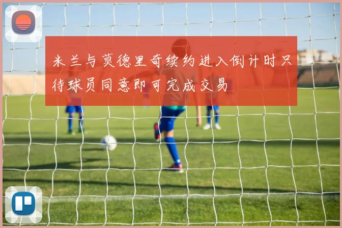 米兰与莫德里奇续约进入倒计时只待球员同意即可完成交易