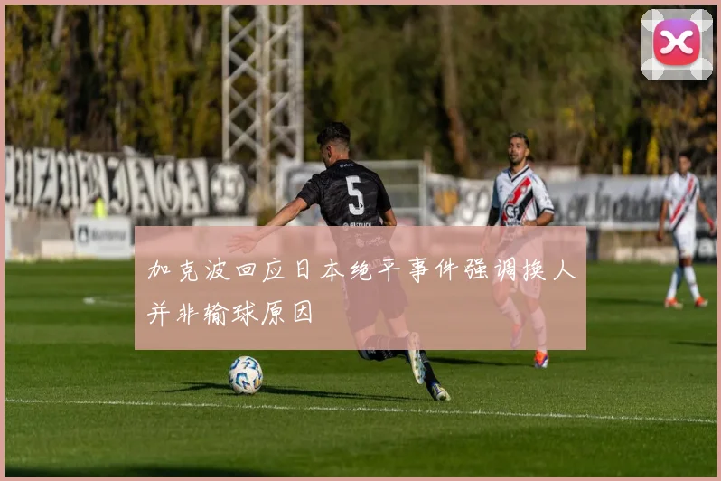加克波回应日本绝平事件强调换人并非输球原因