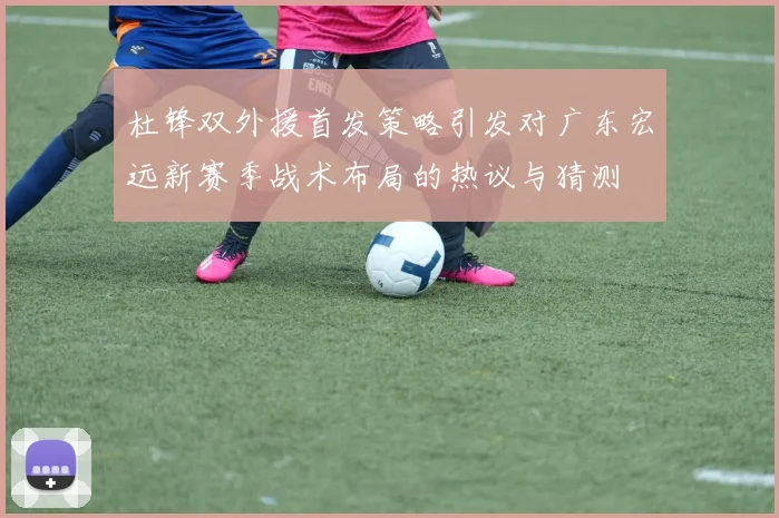 杜锋双外援首发策略引发对广东宏远新赛季战术布局的热议与猜测