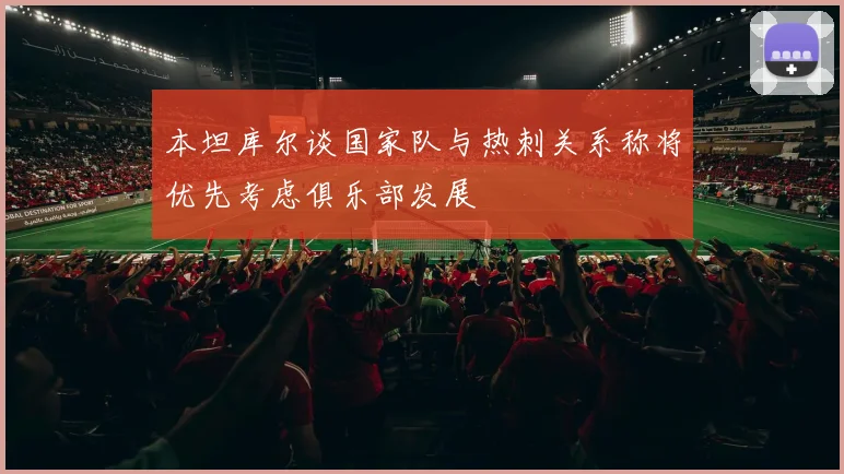 本坦库尔谈国家队与热刺关系称将优先考虑俱乐部发展