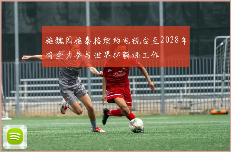 施魏因施泰格续约电视台至2028年将全力参与世界杯解说工作