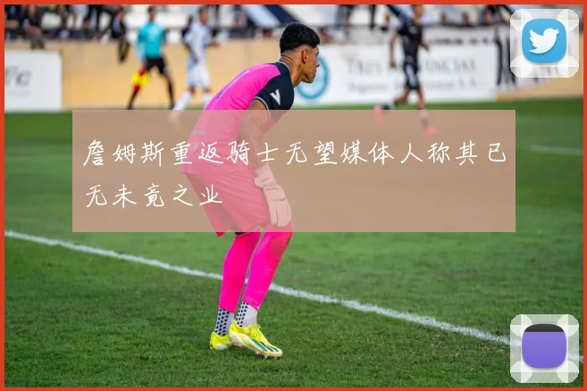 詹姆斯重返骑士无望媒体人称其已无未竟之业