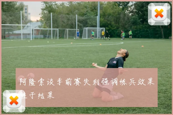 阿隆索谈季前赛失利强调练兵效果胜于结果