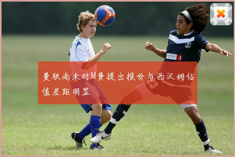 曼联尚未对M费提出报价与西汉姆估值差距明显