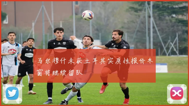 马尔穆什未获土耳其实质性报价冬窗将继续留队