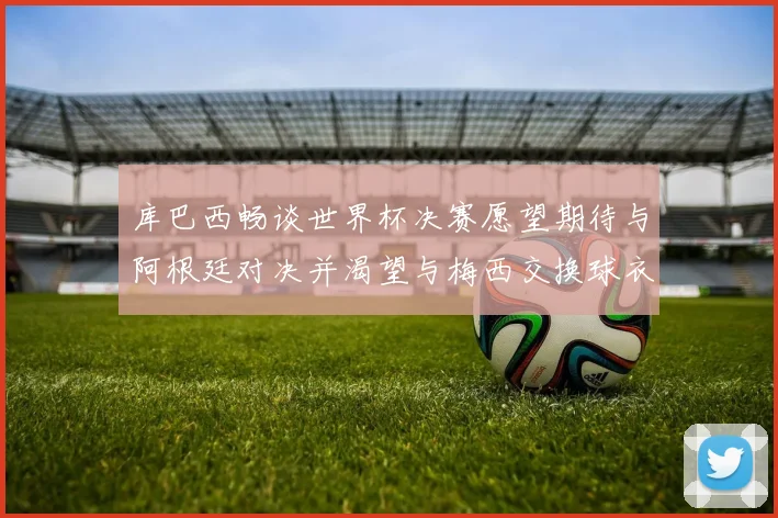 库巴西畅谈世界杯决赛愿望期待与阿根廷对决并渴望与梅西交换球衣