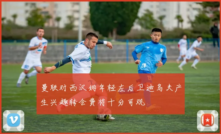 曼联对西汉姆年轻左后卫迪乌夫产生兴趣转会费将十分可观