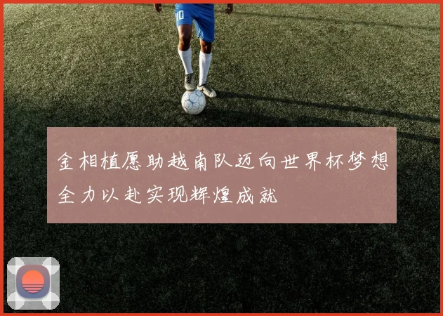 金相植愿助越南队迈向世界杯梦想全力以赴实现辉煌成就
