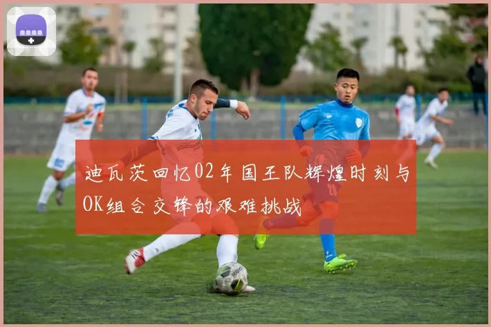迪瓦茨回忆02年国王队辉煌时刻与OK组合交锋的艰难挑战