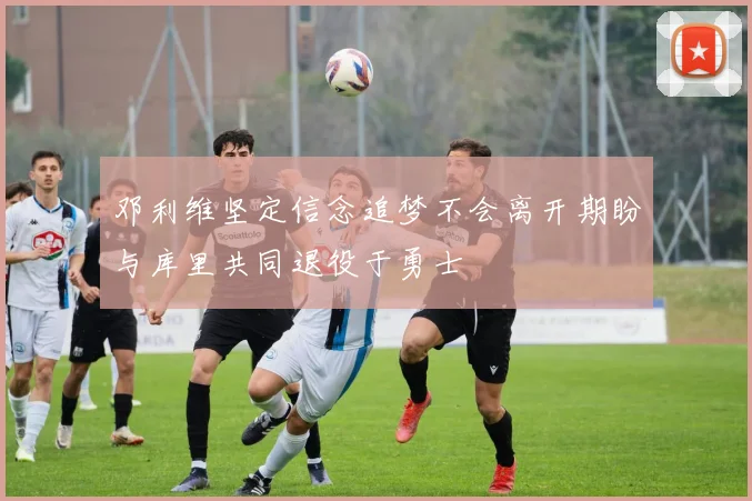 邓利维坚定信念追梦不会离开期盼与库里共同退役于勇士