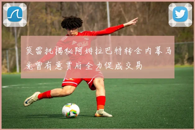 莫雷托揭秘阿姆拉巴特转会内幕马竞曾有意贾府全力促成交易